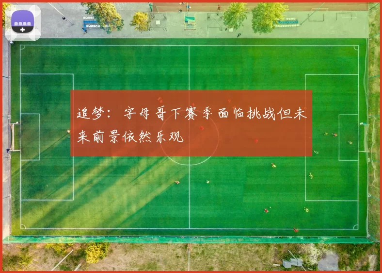 追梦：字母哥下赛季面临挑战但未来前景依然乐观