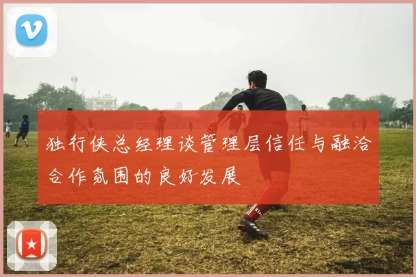 独行侠总经理谈管理层信任与融洽合作氛围的良好发展