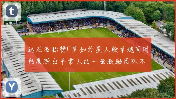 达尼洛称赞C罗如外星人般卓越同时也展现出平常人的一面激励团队不断进步