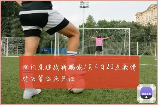 津门虎迎战新鹏城7月4日20点激情对决等你来见证
