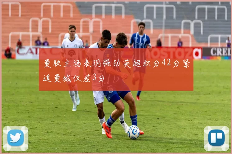 曼联主场表现强劲英超积分42分紧追曼城仅差3分