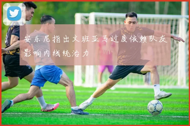 安东尼指出文班亚马过度依赖队友影响内线统治力