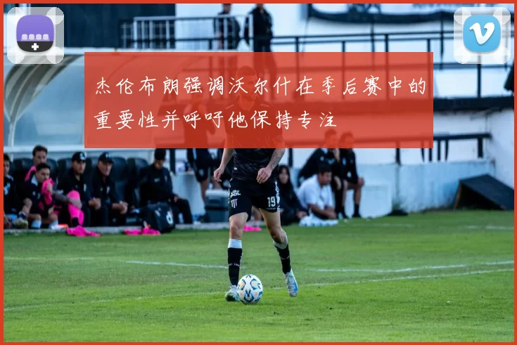 杰伦布朗强调沃尔什在季后赛中的重要性并呼吁他保持专注