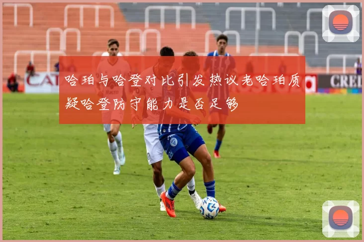哈珀与哈登对比引发热议老哈珀质疑哈登防守能力是否足够