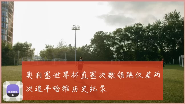 奥利塞世界杯直塞次数领跑仅差两次追平哈维历史纪录