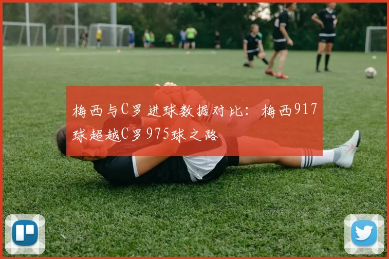 梅西与C罗进球数据对比：梅西917球超越C罗975球之路
