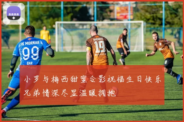 小罗与梅西甜蜜合影祝福生日快乐兄弟情深尽显温暖拥抱