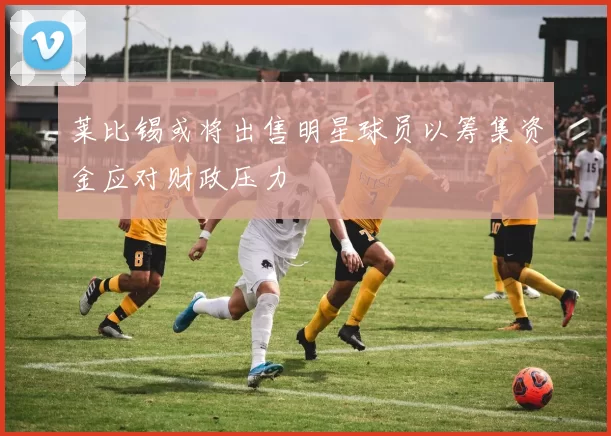 莱比锡或将出售明星球员以筹集资金应对财政压力