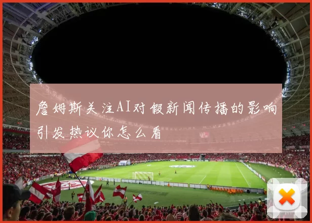 詹姆斯关注AI对假新闻传播的影响引发热议你怎么看