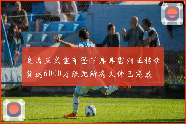 皇马正式宣布签下库库雷利亚转会费达6000万欧元所有文件已完成