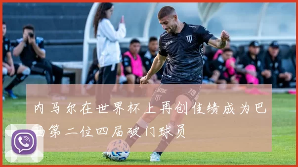 内马尔在世界杯上再创佳绩成为巴西第二位四届破门球员