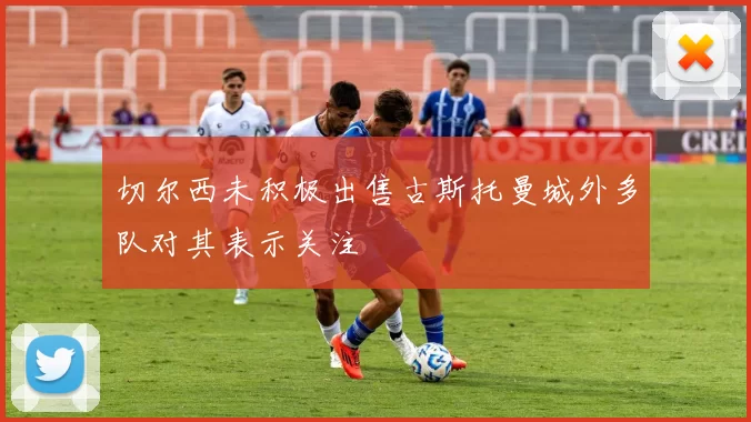 切尔西未积极出售古斯托曼城外多队对其表示关注
