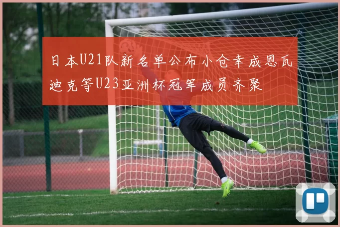 日本U21队新名单公布小仓幸成恩瓦迪克等U23亚洲杯冠军成员齐聚
