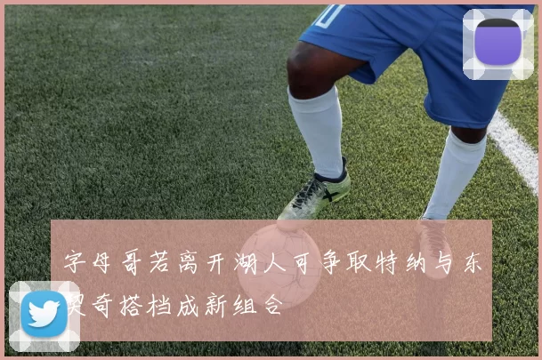 字母哥若离开湖人可争取特纳与东契奇搭档成新组合