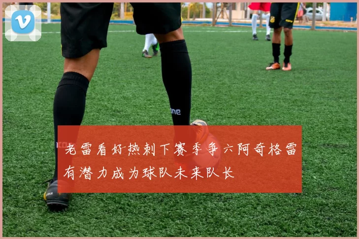 老雷看好热刺下赛季争六阿奇格雷有潜力成为球队未来队长