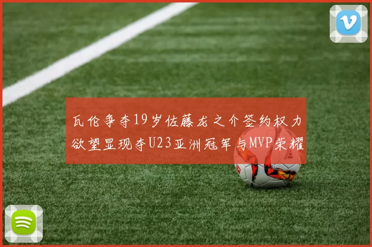 瓦伦争夺19岁佐藤龙之介签约权力欲望显现夺U23亚洲冠军与MVP荣耀