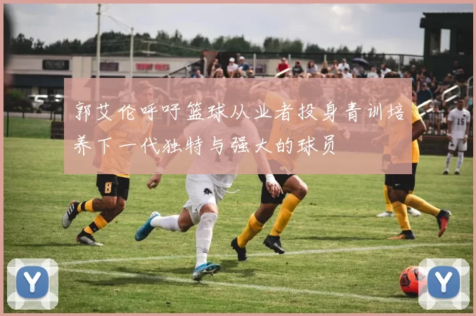 郭艾伦呼吁篮球从业者投身青训培养下一代独特与强大的球员