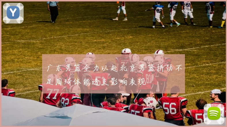 广东男篮全力以赴北京男篮拼劲不足周琦体能透支影响表现