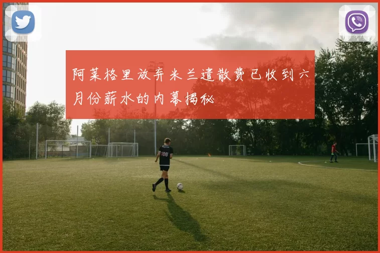 阿莱格里放弃米兰遣散费已收到六月份薪水的内幕揭秘