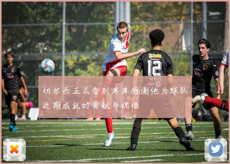 切尔西正式告别库库感谢他为球队近期成就的贡献与祝福