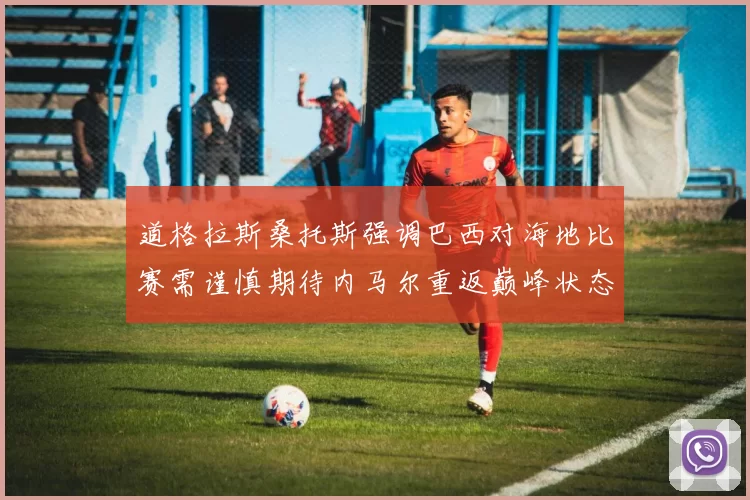 道格拉斯桑托斯强调巴西对海地比赛需谨慎期待内马尔重返巅峰状态