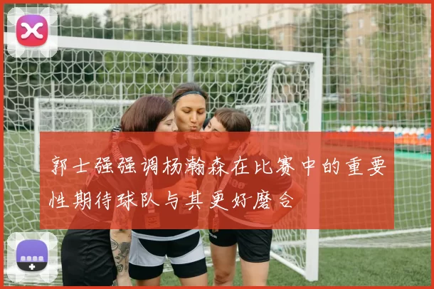 郭士强强调杨瀚森在比赛中的重要性期待球队与其更好磨合
