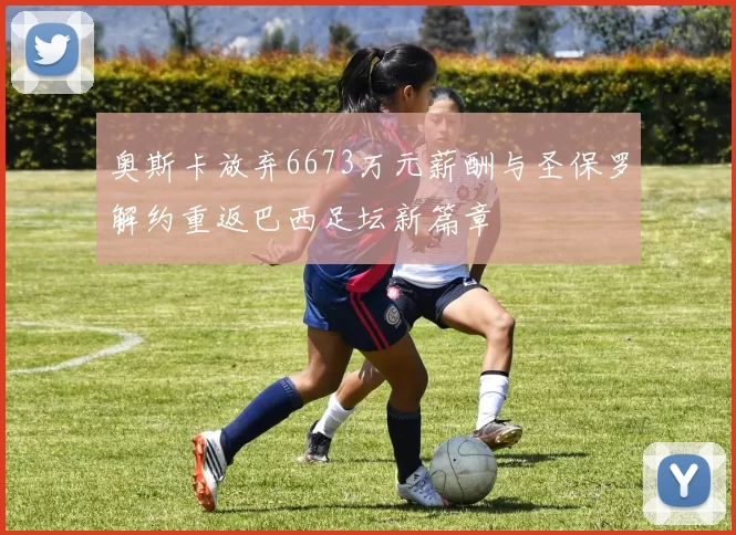 奥斯卡放弃6673万元薪酬与圣保罗解约重返巴西足坛新篇章