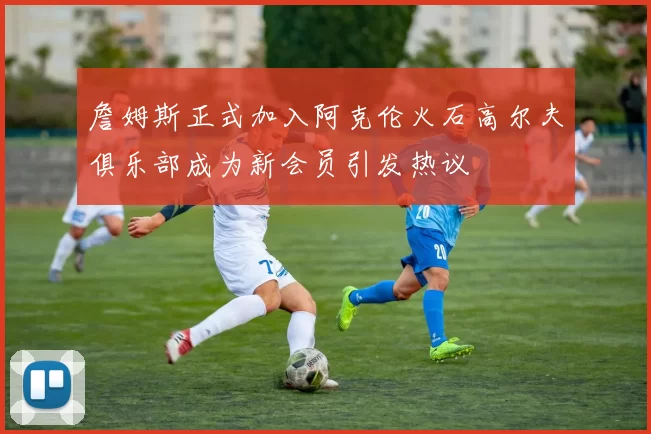 詹姆斯正式加入阿克伦火石高尔夫俱乐部成为新会员引发热议