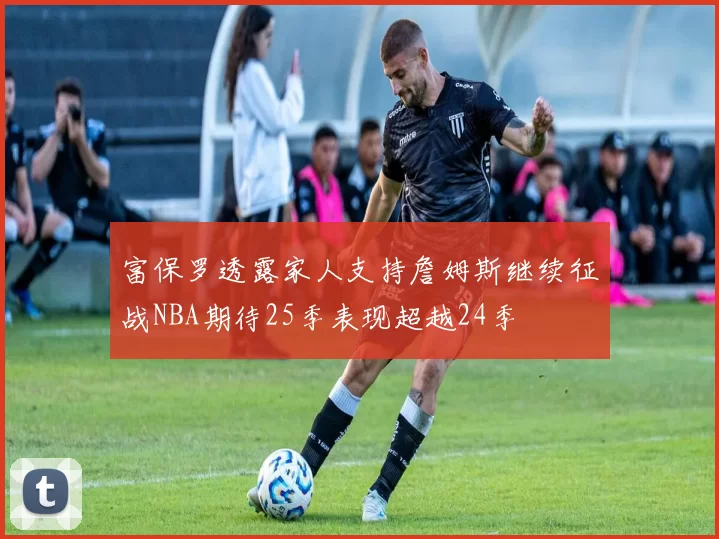 富保罗透露家人支持詹姆斯继续征战NBA期待25季表现超越24季