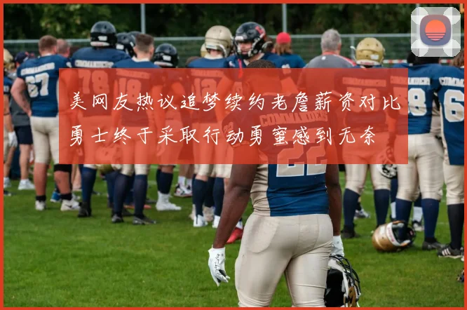 美网友热议追梦续约老詹薪资对比勇士终于采取行动勇蜜感到无奈