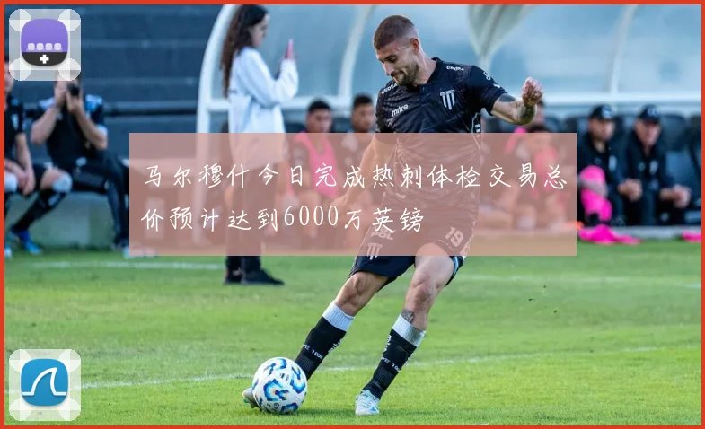 马尔穆什今日完成热刺体检交易总价预计达到6000万英镑